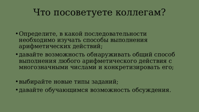 Что посоветуете коллегам? Определите, в какой последовательности необходимо изучать способы выполнения арифметических действий; давайте возможность обнаруживать общий способ выполнения любого арифметического действия с многозначными числами и конкретизировать его; выбирайте новые типы заданий; давайте обучающимся возможность обсуждения. 