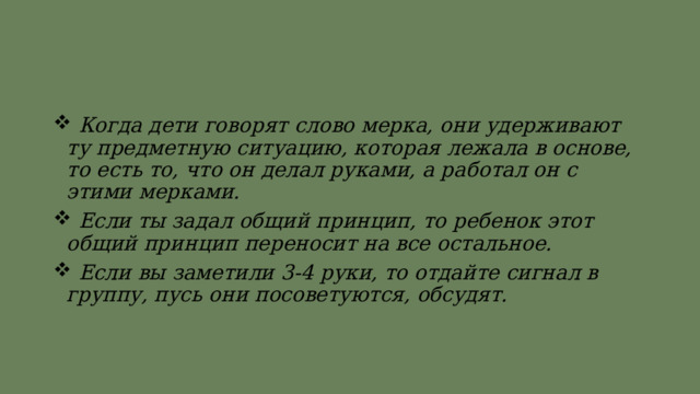  Когда дети говорят слово мерка, они удерживают ту предметную ситуацию, которая лежала в основе, то есть то, что он делал руками, а работал он с этими мерками.  Если ты задал общий принцип, то ребенок этот общий принцип переносит на все остальное.  Если вы заметили 3-4 руки, то отдайте сигнал в группу, пусь они посоветуются, обсудят. 