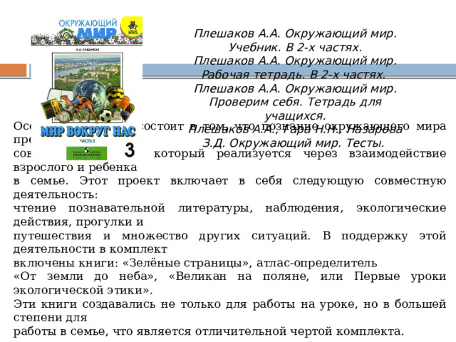 Плешаков А.А. Окружающий мир. Учебник. В 2-х частях.  Плешаков А.А. Окружающий мир. Рабочая тетрадь. В 2-х частях.  Плешаков А.А. Окружающий мир. Проверим себя. Тетрадь для учащихся.  Плешаков А.А., Гара Н.Н., Назарова З.Д. Окружающий мир. Тесты. Особенность курса состоит в том, что познание окружающего мира предлагается как совместный проект, который реализуется через взаимодействие взрослого и ребенка в семье. Этот проект включает в себя следующую совместную деятельность: чтение познавательной литературы, наблюдения, экологические действия, прогулки и путешествия и множество других ситуаций. В поддержку этой деятельности в комплект включены книги: «Зелёные страницы», атлас-определитель «От земли до неба», «Великан на поляне, или Первые уроки экологической этики». Эти книги создавались не только для работы на уроке, но в большей степени для работы в семье, что является отличительной чертой комплекта. 