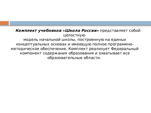  Комплект учебников «Школа России» представляет собой целостную модель начальной школы, построенную на единых концептуальных основах и имеющую полное программно-методическое обеспечение. Комплект реализует Федеральный компонент содержания образования и охватывает все образовательные области. 