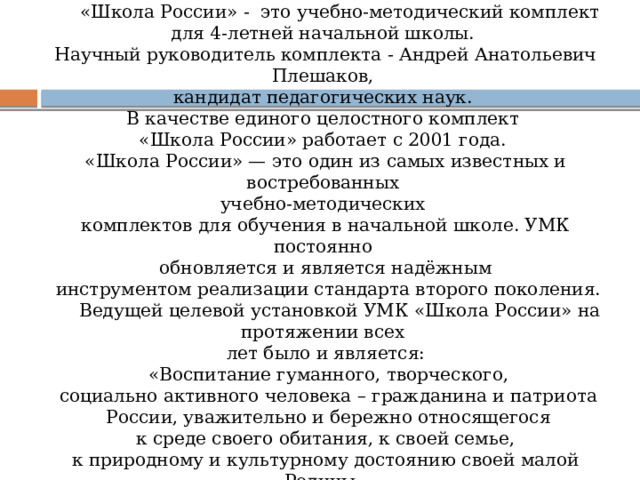  «Школа Росcии» -  это учебно-методический комплект для 4-летней начальной школы. Научный руководитель комплекта - Андрей Анатольевич Плешаков, кандидат педагогических наук.  В качестве единого целостного комплект «Школа России» работает с 2001 года. «Школа России» — это один из самых известных и востребованных учебно-методических комплектов для обучения в начальной школе. УМК постоянно обновляется и является надёжным  инструментом реализации стандарта второго поколения.  Ведущей целевой установкой УМК «Школа России» на протяжении всех лет было и является:  «Воспитание гуманного, творческого,  социально активного человека – гражданина и патриота  России, уважительно и бережно относящегося  к среде своего обитания, к своей семье, к природному и культурному достоянию своей малой Родины, своей многонациональной страны и всего человечества» 