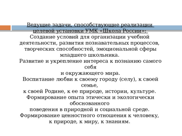 Ведущие задачи, способствующие реализации целевой установки УМК «Школа России»: Создание условий для организации учебной деятельности, развития познавательных процессов, творческих способностей, эмоциональной сферы младшего школьника. Развитие и укрепление интереса к познанию самого себя  и окружающего мира. Воспитание любви к своему городу (селу), к своей семье, к своей Родине, к ее природе, истории, культуре. Формирование опыта этически и экологически обоснованного поведения в природной и социальной среде.  Формирование ценностного отношения к человеку, к природе, к миру, к знаниям. 