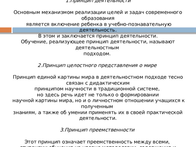 Основополагающими принципами комплекса «Школа России» являются: 1.Принцип деятельности   Основным механизмом реализации целей и задач современного образования  является включение ребенка в учебно-познавательную деятельность.  В этом и заключается принцип деятельности. Обучение, реализующее принцип деятельности, называют деятельностным подходом. 2.Принцип целостного представления о мире   Принцип единой картины мира в деятельностном подходе тесно  связан с дидактическим принципом научности в традиционной системе, но здесь речь идет не только о формировании  научной картины мира, но и о личностном отношении учащихся к полученным знаниям, а также об умении применять их в своей практической деятельности. 3.Принцип преемственности   Этот принцип означает преемственность между всеми, ступенями обучения на уровне методологии, содержания и методики. 