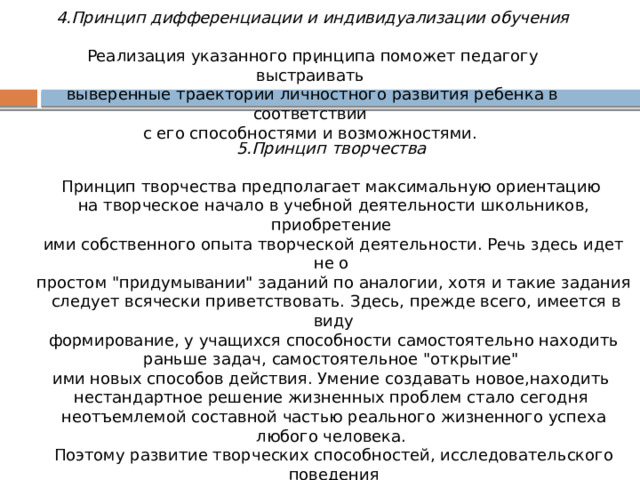 4.Принцип дифференциации и индивидуализации обучения   Реализация указанного принципа поможет педагогу выстраивать выверенные траектории личностного развития ребенка в соответствии с его способностями и возможностями. . 5.Принцип творчества    Принцип творчества предполагает максимальную ориентацию на творческое начало в учебной деятельности школьников, приобретение ими собственного опыта творческой деятельности. Речь здесь идет не о простом 