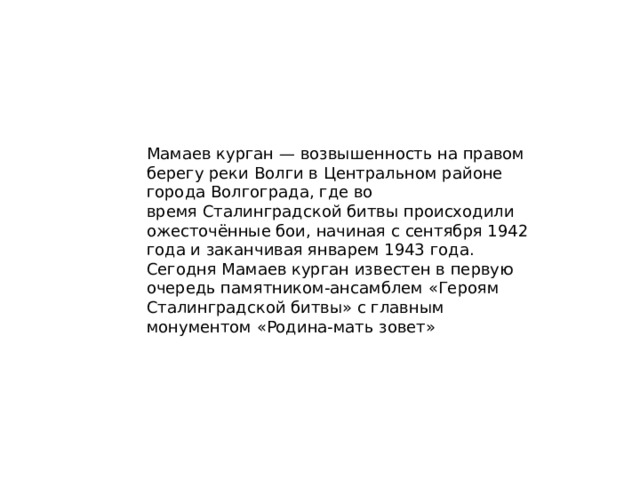 Мамаев курган — возвышенность на правом берегу реки Волги в Центральном районе города Волгограда, где во время Сталинградской битвы происходили ожесточённые бои, начиная с сентября 1942 года и заканчивая январем 1943 года. Сегодня Мамаев курган известен в первую очередь памятником-ансамблем «Героям Сталинградской битвы» с главным монументом «Родина-мать зовет» 