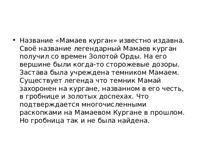 Название «Мамаев курган» известно издавна. Своё название легендарный Мамаев курган получил со времен Золотой Орды. На его вершине были когда-то сторожевые дозоры. Застава была учреждена темником Мамаем. Существует легенда что темник Мамай захоронен на кургане, названном в его честь, в гробнице и золотых доспехах. Что подтверждается многочисленными раскопками на Мамаевом Кургане в прошлом. Но гробница так и не была найдена. 
