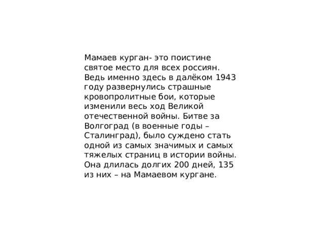 Мамаев курган- это поистине святое место для всех россиян. Ведь именно здесь в далёком 1943 году развернулись страшные кровопролитные бои, которые изменили весь ход Великой отечественной войны. Битве за Волгоград (в военные годы – Сталинград), было суждено стать одной из самых значимых и самых тяжелых страниц в истории войны. Она длилась долгих 200 дней, 135 из них – на Мамаевом кургане. 