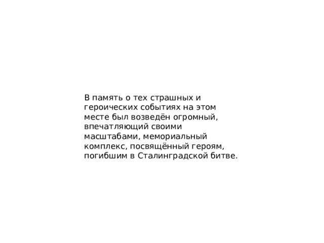 В память о тех страшных и героических событиях на этом месте был возведён огромный, впечатляющий своими масштабами, мемориальный комплекс, посвящённый героям, погибшим в Сталинградской битве. 