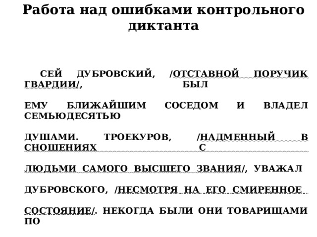 Работа над ошибками контрольного диктанта Сей Дубровский, / отставной поручик гвардии / , был   ему ближайшим соседом и владел семьюдесятью   душами. Троекуров, / надменный в сношениях с   людьми самого высшего звания /, уважал   Дубровского, / несмотря на его смиренное   состояние/ . Некогда были они товарищами по   службе, и Троекуров знал по опыту нетерпеливость   и решительность его характера.   