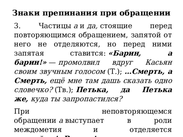 Знаки препинания при обращении   3. Частицы  а  и  да,  стоящие перед повторяющимся обращением, запятой от него не отделяются, но перед ними запятая ставится:  «Барин, а барин!»  —  промолвил вдруг Касьян своим звучным голосом  (Т.);  …Смерть, а Смерть,  ещё мне там дашь сказать одно словечко?  (Тв.);  Петька, да Петька же,  куда ты запропастился? При неповторяющемся обращении  а  выступает в роли междометия и отделяется запятой:  «А,  Васька!»  —  сказал он, узнав прежде всего розоватые панталоны своего друга  (Степн.). 