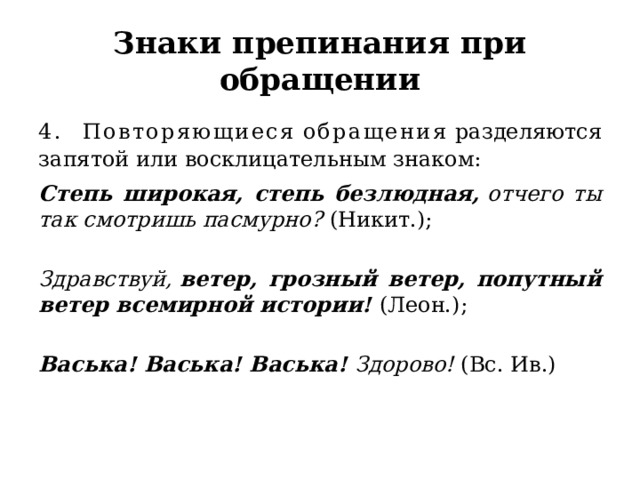 Знаки препинания при обращении 4. Повторяющиеся   обращения  разделяются запятой или восклицательным знаком:  Степь широкая, степь безлюдная,  отчего ты так смотришь пасмурно?  (Никит.);   Здравствуй,  ветер, грозный ветер, попутный ветер всемирной истории!  (Леон.);   Васька! Васька! Васька!  Здорово!  (Вс. Ив.) 