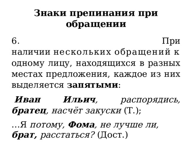 Знаки препинания при обращении 6 . При наличии  нескольких   обращений  к одному лицу, находящихся в разных местах предложения, каждое из них выделяется  запятыми :   Иван Ильич , распорядись, братец , насчёт закуски  (Т.); … Я  потому, Фома , не лучше ли, брат, расстаться?   (Дост.) 