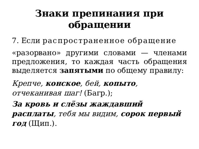 Знаки препинания при обращении 7. Если  распространенное   обращение   «разорвано» другими словами — членами предложения, то каждая часть обращения выделяется  запятыми  по общему правилу:   Крепче,  конское , бей,  копыто , отчеканивая шаг!  (Багр.);  За кровь и слёзы жаждавший расплаты , тебя мы видим,  сорок первый год  (Щип.). 