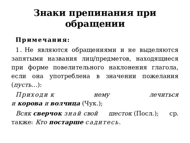 Знаки препинания при обращении Примечания:  1.  Не являются обращениями и не выделяются запятыми названия лиц/предметов, находящиеся при форме повелительного наклонения глагола, если она употреблена в значении пожелания ( пусть …):  Приходи  к нему лечиться и  корова  и  волчица  (Чук.);  Всяк  сверчок  знай  свой шесток  (Посл.); ср. также:  Кто  постарше  садитесь. 