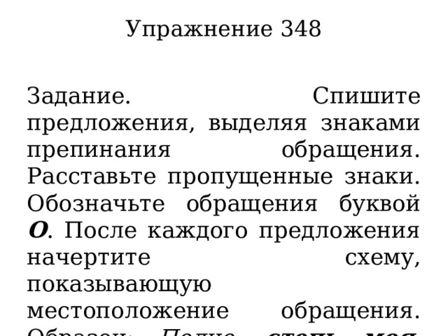 Упражнение 348   Задание. Спишите предложения, выделяя знаками препинания обращения. Расставьте пропущенные знаки. Обозначьте обращения буквой О . После каждого предложения начертите схему, показывающую местоположение обращения.  Образец: Полно, степь моя , спать беспробудно. (А. Кольцов) [ , О , ]. 