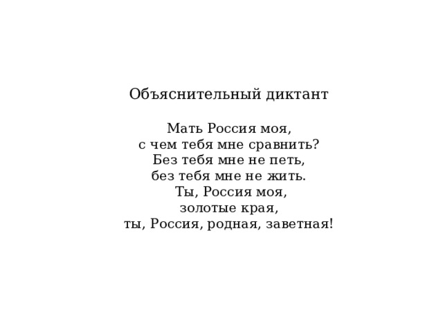    Объяснительный диктант   Мать Россия моя,  с чем тебя мне сравнить?  Без тебя мне не петь,  без тебя мне не жить.  Ты, Россия моя,  золотые края,  ты, Россия, родная, заветная!      