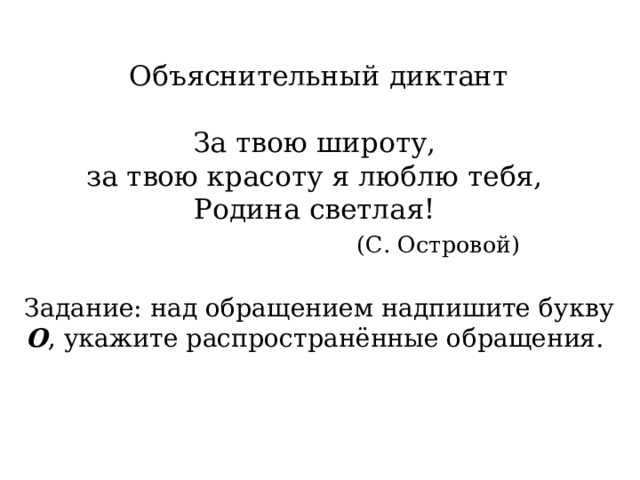 Объяснительный диктант   За твою широту,  за твою красоту я люблю тебя,  Родина светлая!   (С. Островой)   Задание:  над обращением надпишите букву О , укажите распространённые обращения.    