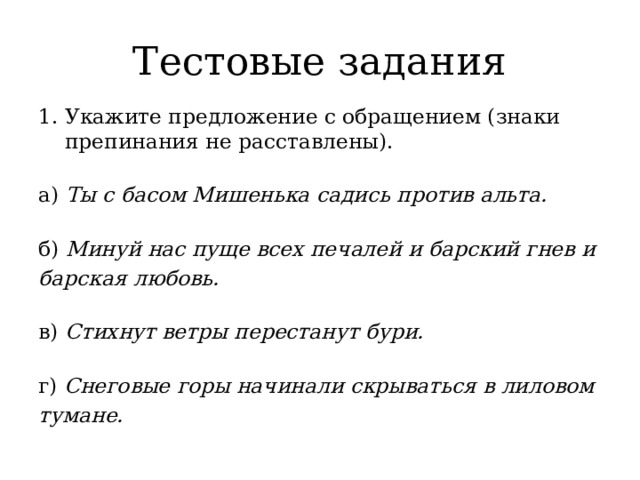 Тестовые задания Укажите предложение с обращением (знаки препинания не расставлены).   а) Ты с басом Мишенька садись против альта.   б) Минуй нас пуще всех печалей и барский гнев и барская любовь.   в) Стихнут ветры перестанут бури.   г) Снеговые горы начинали скрываться в лиловом тумане. 