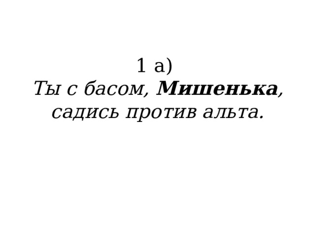 1 а)  Ты с басом, Мишенька , садись против альта. 