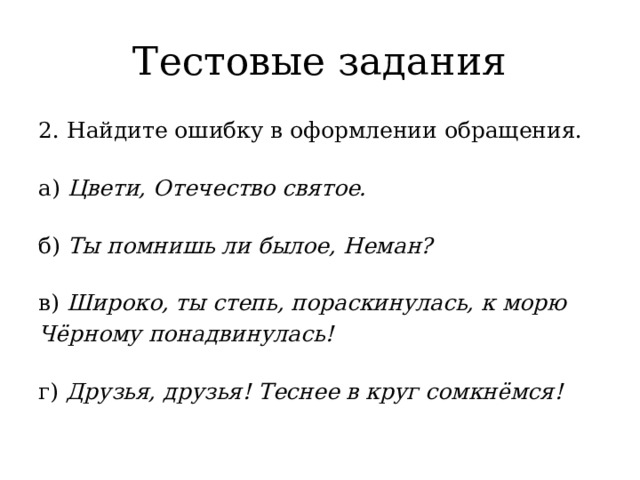 Тестовые задания 2. Найдите ошибку в оформлении обращения.   а) Цвети, Отечество святое.   б) Ты помнишь ли былое, Неман?   в) Широко, ты степь, пораскинулась, к морю Чёрному понадвинулась!   г) Друзья, друзья! Теснее в круг сомкнёмся! 
