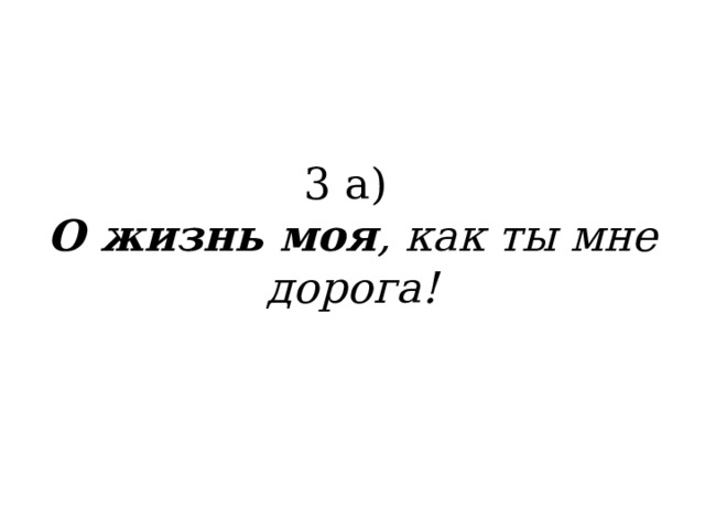 3 а)  О жизнь моя , как ты мне дорога!   