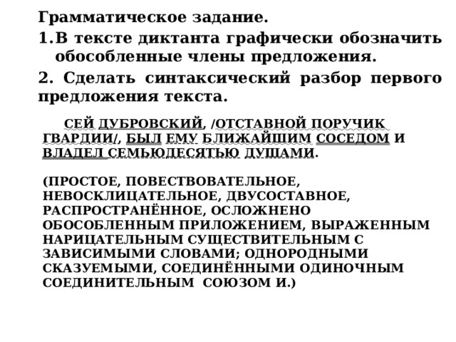 Грамматическое задание. В тексте диктанта графически обозначить обособленные члены предложения. 2. Сделать синтаксический разбор первого предложения текста. Сей  Дубровский , / отставной поручик гвардии / , был  ему  ближайшим  соседом и владел семьюдесятью  душами .   (Простое, повествовательное, невосклицательное, двусоставное, распространённое, осложнено обособленным приложением, выраженным нарицательным существительным с зависимыми словами; однородными сказуемыми, соединёнными одиночным соединительным союзом и.)   