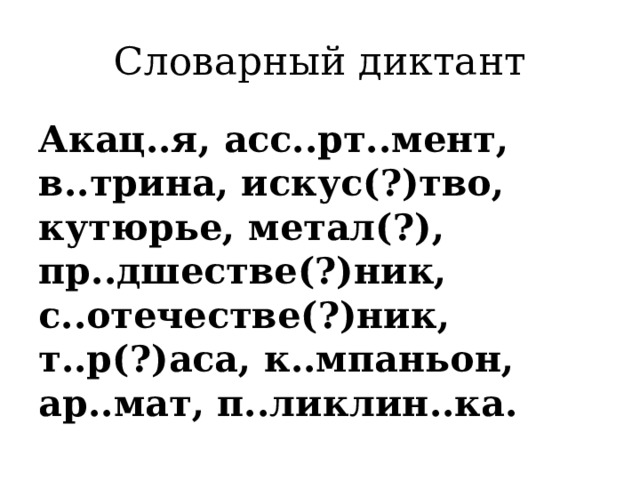 Словарный диктант Акац..я, асс..рт..мент, в..трина, искус(?)тво, кутюрье, метал(?), пр..дшестве(?)ник, с..отечестве(?)ник, т..р(?)аса, к..мпаньон, ар..мат, п..ликлин..ка. 