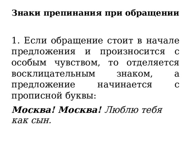 Знаки препинания при обращении   1. Если обращение стоит в начале предложения и произносится с особым чувством, то отделяется восклицательным знаком, а предложение начинается с прописной буквы: Москва! Москва! Люблю тебя как сын. 