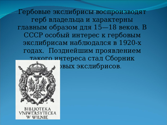 Гербовые экслибрисы воспроизводят герб владельца и характерны главным образом для 15—18 веков. В СССР особый интерес к гербовым экслибрисам наблюдался в 1920-х годах. Позднейшим проявлением такого интереса стал Сборник гербовых экслибрисов . 