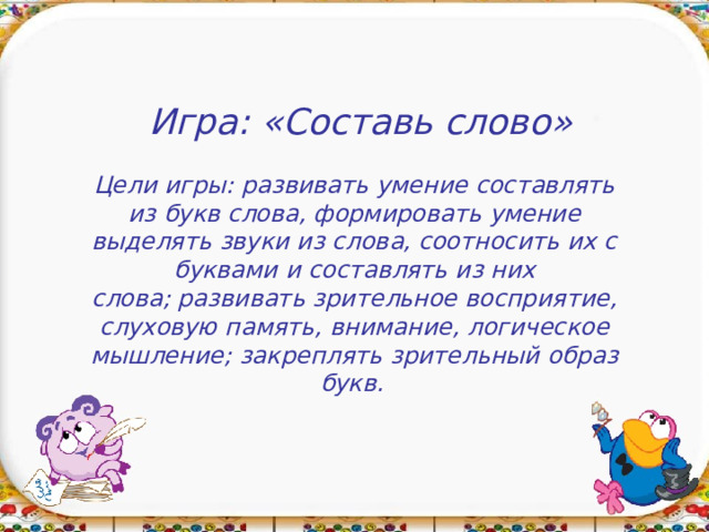 Игра: «Составь слово» Цели игры: развивать умение составлять из букв слова, формировать умение выделять звуки из слова, соотносить их с буквами и составлять из них слова; развивать зрительное восприятие, слуховую память, внимание, логическое мышление; закреплять зрительный образ букв. 