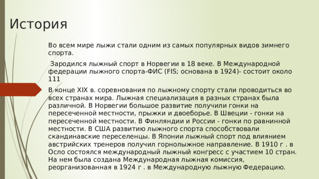 История Во всем мире лыжи стали одним из самых популярных видов зимнего спорта.   Зародился лыжный спорт в Норвегии в 18 веке. В Международной федерации лыжного спорта-ФИС (FIS; основана в 1924)- состоит около 111 В конце XIX в. соревнования по лыжному спорту стали проводиться во всех странах мира. Лыжная специализация в разных странах была различной. В Норвегии большое развитие получили гонки на пересеченной местности, прыжки и двоеборье. В Швеции - гонки на пересеченной местности. В Финляндии и России - гонки по равнинной местности. В США развитию лыжного спорта способствовали скандинавские переселенцы. В Японии лыжный спорт под влиянием австрийских тренеров получил горнолыжное направление. В 1910 г . в Осло состоялся международный лыжный конгресс с участием 10 стран. На нем была создана Международная лыжная комиссия, реорганизованная в 1924 г . в Международную лыжную Федерацию. 