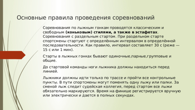 Основные правила проведения соревнований Соревнования по лыжным гонкам проводятся классическим и свободным  (коньковым) стилями, а также в эстафетах . Соревнования с раздельным стартом. При раздельном старте спортсмены стартуют с определённым интервалом в определённой последовательности. Как правило, интервал составляет 30 с (реже — 15 с или 1 мин). Старты в лыжных гонках бывают одиночные,парные,групповые и общие. До стартовой команды ноги лыжника должны находиться перед линией. Лыжники должны идти только по трассе и пройти все контрольные пункты. В пути спортсмены могут поменять одну лыжу или палки. За сменой лыж следит судейская коллегия, перед стартом все лыжи обязательно маркируются. Время на финише регистрируется вручную или электрически и дается в полных секундах.  