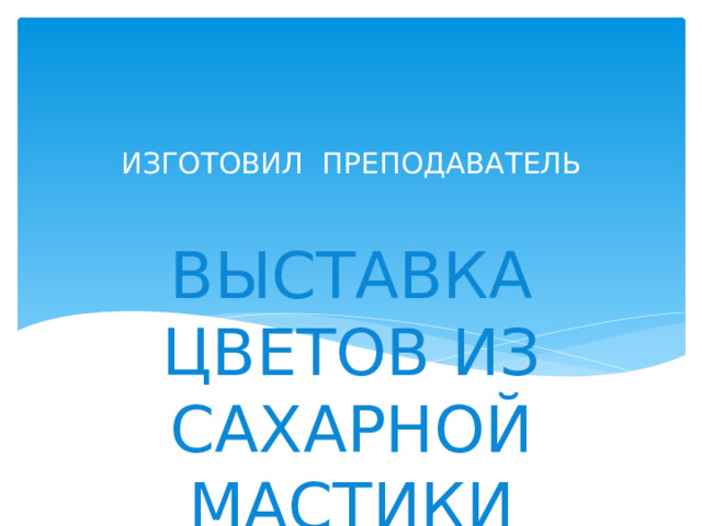 ИЗГОТОВИЛ ПРЕПОДАВАТЕЛЬ ВЫСТАВКА ЦВЕТОВ ИЗ САХАРНОЙ МАСТИКИ 