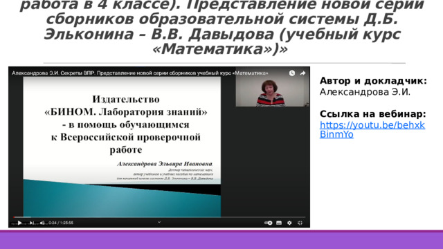 1. «Секреты ВПР (всероссийская проверочная работа в 4 классе). Представление новой серии сборников образовательной системы Д.Б. Эльконина – В.В. Давыдова (учебный курс «Математика»)» Автор и докладчик: Александрова Э.И. Ссылка на вебинар: https://youtu.be/behxkBinmYo  