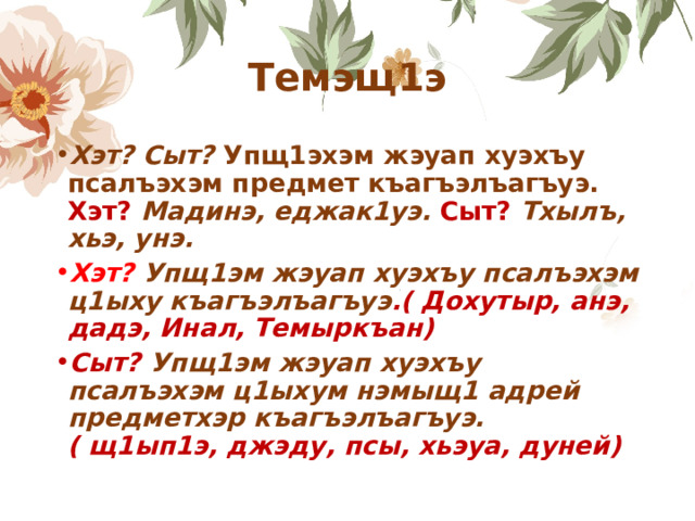 Темэщ1э Хэт? Сыт? Упщ1эхэм жэуап хуэхъу псалъэхэм предмет къагъэлъагъуэ. Хэт? Мадинэ, еджак1уэ. Сыт? Тхылъ, хьэ, унэ. Хэт? Упщ1эм жэуап хуэхъу псалъэхэм ц1ыху къагъэлъагъуэ .( Дохутыр, анэ, дадэ, Инал, Темыркъан) Сыт? Упщ1эм жэуап хуэхъу псалъэхэм ц1ыхум нэмыщ1 адрей предметхэр къагъэлъагъуэ. ( щ1ып1э, джэду, псы, хьэуа, дуней) 