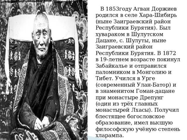  В 1853году Агван Доржиев родился в селе Хара-Шибирь (ныне Заиграевский район Республики Бурятия). Был хувараком в Шулутском Дацане, с. Шулуты, ныне Заиграевский район Республики Бурятия. В 1872 в 19-летнем возрасте покинул Забайкалье и отправился паломником в Монголию и Тибет. Учился в Урге (современный Улан-Батор) и в знаменитом Гоман-дацане при монастыре Дрепунг (один из трёх главных монастырей Лхасы). Получил блестящее богословское образование, имел высшую философскую учёную степень хларампа. 