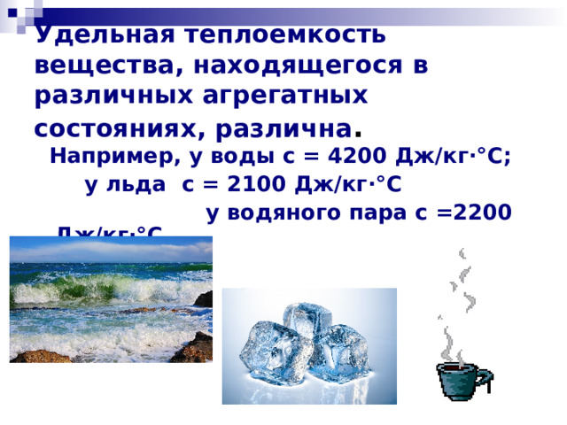 Удельная теплоемкость вещества, находящегося в различных агрегатных состояниях, различна .    Например, у воды с = 4200 Дж/кг ·° С;     у льда с = 2100 Дж/кг ·° С  у водяного пара с =2200 Дж/кг·°С 