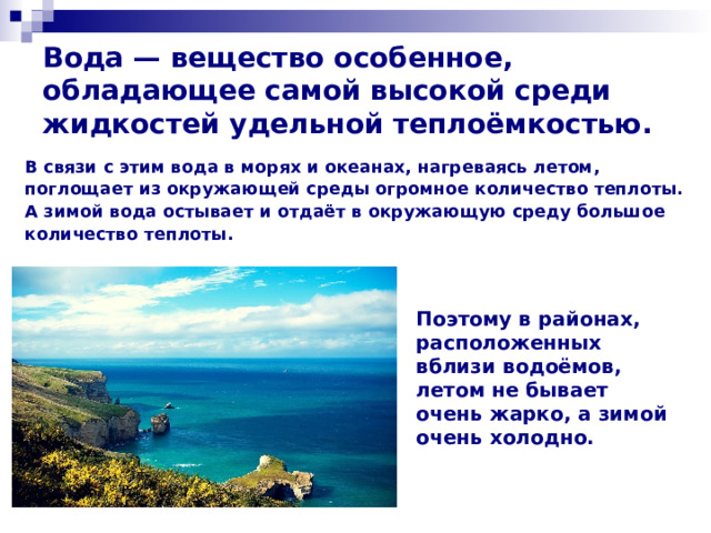 Вода — вещество особенное, обладающее самой высокой среди жидкостей удельной теплоёмкостью. В связи с этим вода в морях и океанах, нагреваясь летом, поглощает из окружающей среды огромное количество теплоты. А зимой вода остывает и отдаёт в окружающую среду большое количество теплоты.   Поэтому в районах, расположенных вблизи водоёмов, летом не бывает очень жарко, а зимой очень холодно. 