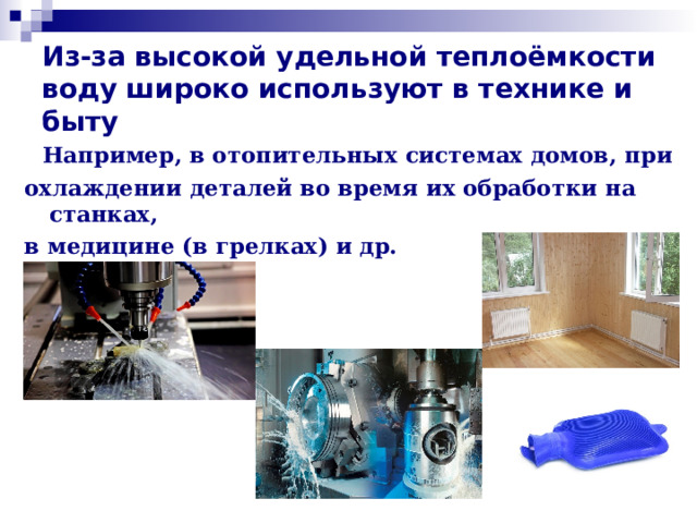 Из-за высокой удельной теплоёмкости воду широко используют в технике и быту  Например, в отопительных системах домов, при охлаждении деталей во время их обработки на станках, в медицине (в грелках) и др.   