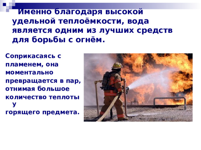 Именно благодаря высокой удельной теплоёмкости, вода является одним из лучших средств для борьбы с огнём. Соприкасаясь с пламенем, она моментально превращается в пар, отнимая большое количество теплоты у горящего предмета.   