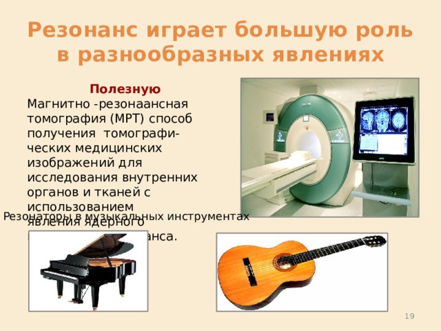 Резонанс играет большую роль в разнообразных явлениях Полезную Магнитно -резонаансная томография (МРТ) способ получения  томографи-ческих медицинских изображений для исследования внутренних органов и тканей с использованием явления ядерного магнитного резонанса. Резонаторы в музыкальных инструментах  