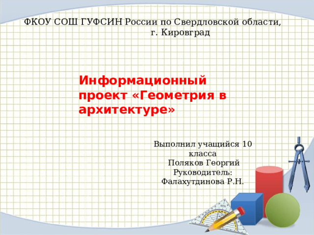 ФКОУ СОШ ГУФСИН России по Свердловской области,  г. Кировград Информационный проект «Геометрия в архитектуре» Выполнил учащийся 10 класса  Поляков Георгий Руководитель: Фалахутдинова Р.Н. 