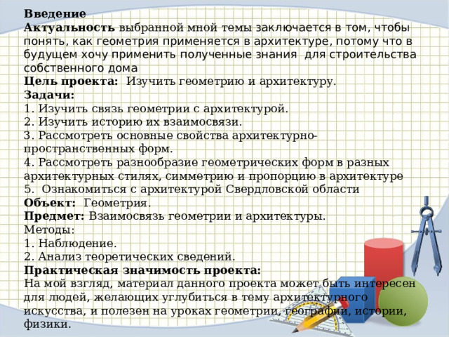 Введение Актуальность   выбранной мной темы заключается в том, чтобы понять, как геометрия применяется в архитектуре, потому что в будущем хочу применить полученные знания для строительства собственного дома Цель проекта:  Изучить геометрию и архитектуру. Задачи: 1. Изучить связь геометрии с архитектурой. 2. Изучить историю их взаимосвязи. 3. Рассмотреть основные свойства архитектурно-пространственных форм. 4. Рассмотреть разнообразие геометрических форм в разных архитектурных стилях, симметрию и пропорцию в архитектуре 5. Ознакомиться с архитектурой Свердловской области Объект:  Геометрия. Предмет: Взаимосвязь геометрии и архитектуры. Методы: 1. Наблюдение. 2. Анализ теоретических сведений. Практическая значимость проекта: На мой взгляд, материал данного проекта может быть интересен для людей, желающих углубиться в тему архитектурного искусства, и полезен на уроках геометрии, географии, истории, физики. 