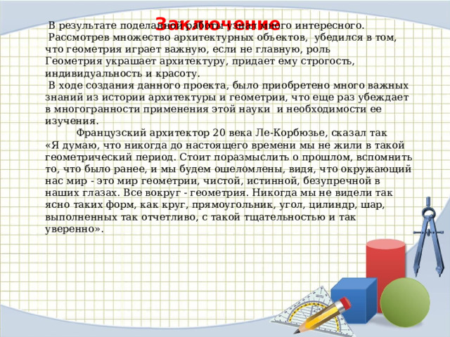  В результате поделанной работы узнал много интересного.  Рассмотрев множество архитектурных объектов, убедился в том, что геометрия играет важную, если не главную, роль Геометрия украшает архитектуру, придает ему строгость, индивидуальность и красоту.  В ходе создания данного проекта, было приобретено много важных знаний из истории архитектуры и геометрии, что еще раз убеждает в многогранности применения этой науки и необходимости ее изучения.  Французский архитектор 20 века Ле-Корбюзье, сказал так «Я думаю, что никогда до настоящего времени мы не жили в такой геометрический период. Стоит поразмыслить о прошлом, вспомнить то, что было ранее, и мы будем ошеломлены, видя, что окружающий нас мир - это мир геометрии, чистой, истинной, безупречной в наших глазах. Все вокруг - геометрия. Никогда мы не видели так ясно таких форм, как круг, прямоугольник, угол, цилиндр, шар, выполненных так отчетливо, с такой тщательностью и так уверенно». Заключение 