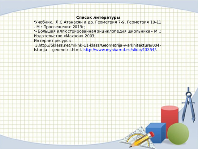Список литературы Учебник. Л.С.Атанасян и др. Геометрия 7-9, Геометрия 10-11 . М : Просвещение 2019г; «Большая иллюстрированная энциклопедия школьника» М .; Издательство «Махаон» 2003; Интернет ресурсы:  3.http://5klass.net/mkhk-11-klass/Geometrija-v-arkhitekture/004-Istorija- geometrii.html. http://www.myshared.ru/slide/40354/ . 