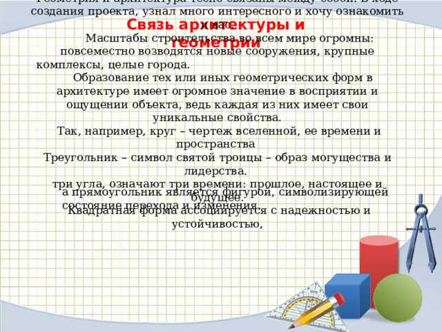 Геометрия и архитектура тесно связаны между собой. В ходе создания проекта, узнал много интересного и хочу ознакомить и вас.  Масштабы строительства во всем мире огромны: повсеместно возводятся новые сооружения, крупные комплексы, целые города.  Образование тех или иных геометрических форм в архитектуре имеет огромное значение в восприятии и ощущении объекта, ведь каждая из них имеет свои уникальные свойства.  Так, например, круг – чертеж вселенной, ее времени и пространства Треугольник – символ святой троицы – образ могущества и лидерства. три угла, означают три времени: прошлое, настоящее и будущее.  Квадратная форма ассоциируется с надежностью и устойчивостью, Связь архитектуры и геометрии а прямоугольник является фигурой, символизирующей состояние перехода и изменения. 