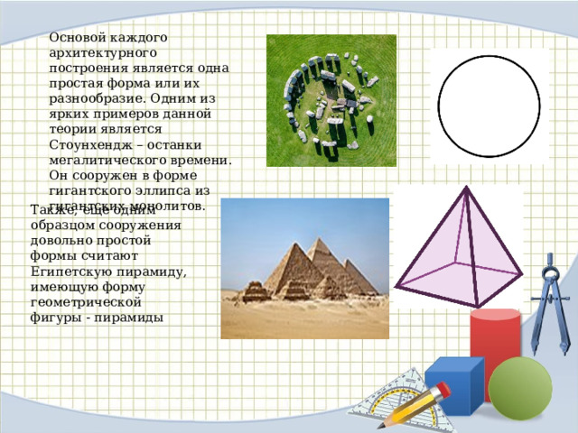 Основой каждого архитектурного построения является одна простая форма или их разнообразие. Одним из ярких примеров данной теории является Стоунхендж – останки мегалитического времени. Он сооружен в форме гигантского эллипса из гигантских монолитов. Также, еще одним образцом сооружения довольно простой формы считают Египетскую пирамиду, имеющую форму геометрической фигуры - пирамиды 