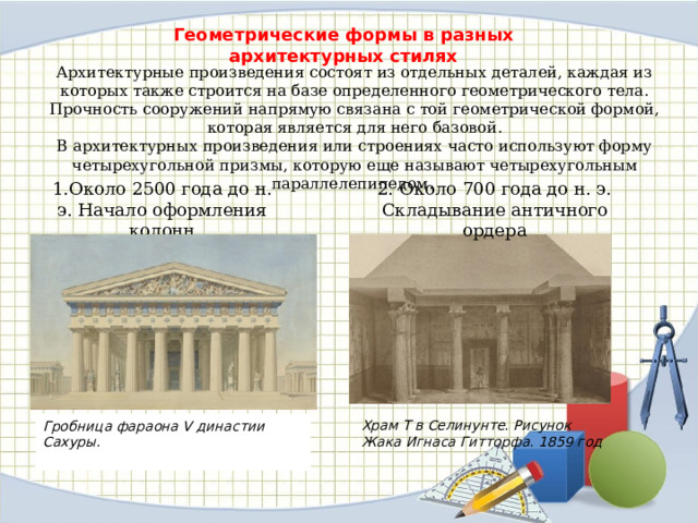 Геометрические формы в разных архитектурных стилях Архитектурные произведения состоят из отдельных деталей, каждая из которых также строится на базе определенного геометрического тела. Прочность сооружений напрямую связана с той геометрической формой, которая является для него базовой. В архитектурных произведения или строениях часто используют форму четырехугольной призмы, которую еще называют четырехугольным параллелепипедом. 1.Около 2500 года до н. э. Начало оформления колонн 2. Около 700 года до н. э. Складывание античного ордера Храм Т в Селинунте. Рисунок Жака Игнаса Гитторфа. 1859 год Гробница фараона V династии Сахуры. 