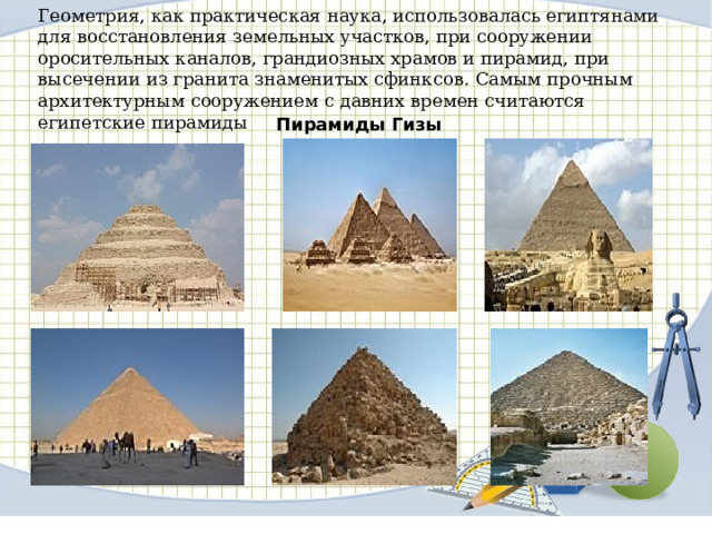  Геометрия, как практическая наука, использовалась египтянами для восстановления земельных участков, при сооружении оросительных каналов, грандиозных храмов и пирамид, при высечении из гранита знаменитых сфинксов.  Самым прочным архитектурным сооружением с давних времен считаются египетские пирамиды   Пирамиды Гизы 