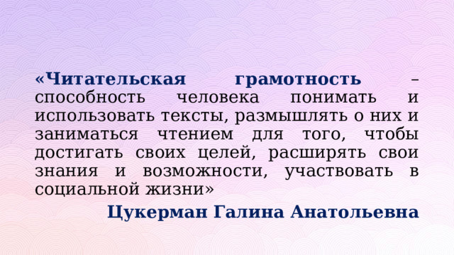 «Читательская грамотность – способность человека понимать и использовать тексты, размышлять о них и заниматься чтением для того, чтобы достигать своих целей, расширять свои знания и возможности, участвовать в социальной жизни»     Цукерман Галина Анатольевна 